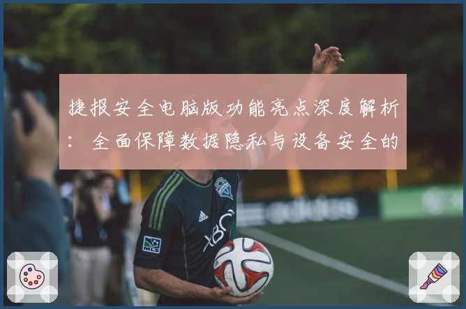 捷报安全电脑版功能亮点深度解析:全面保障数据隐私与设备安全的新选择