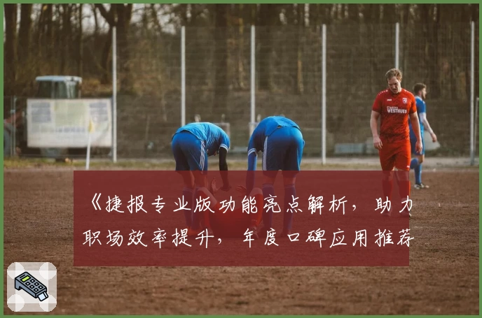 《捷报专业版功能亮点解析,助力职场效率提升,年度口碑应用推荐指南》