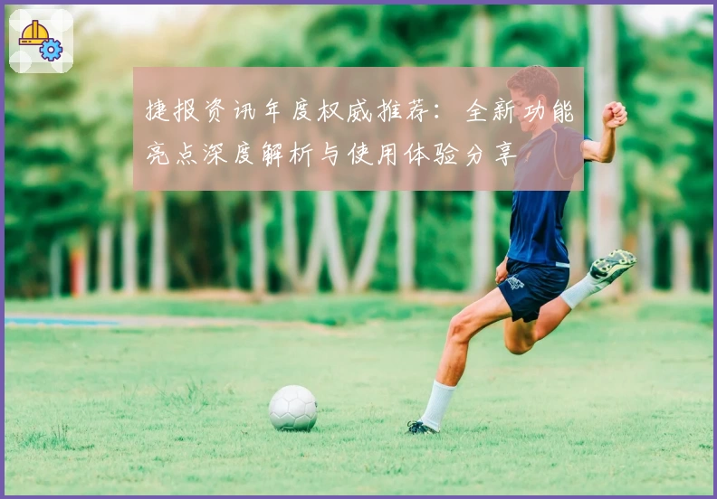 捷报资讯年度权威推荐：全新功能亮点深度解析与使用体验分享