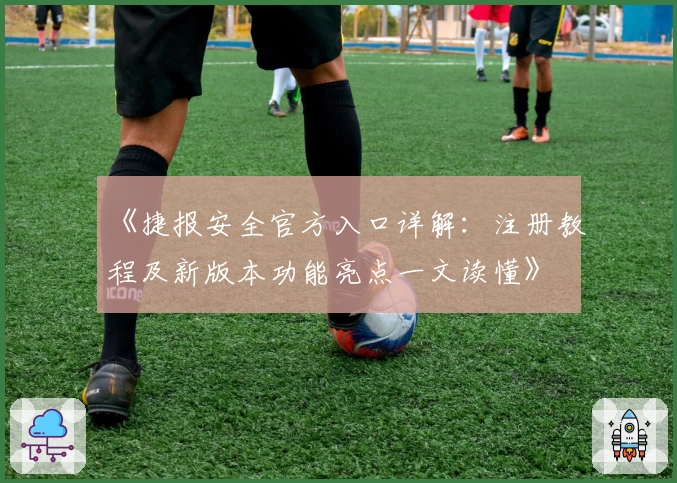 《捷报安全官方入口详解：注册教程及新版本功能亮点一文读懂》