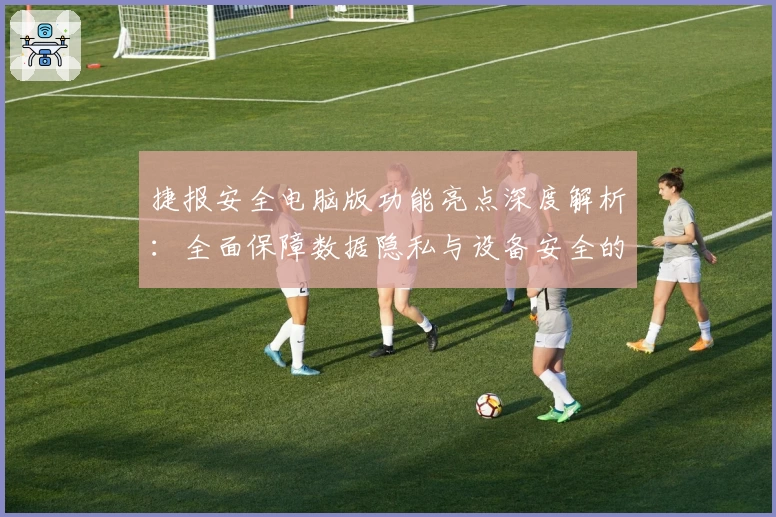 捷报安全电脑版功能亮点深度解析：全面保障数据隐私与设备安全的新选择